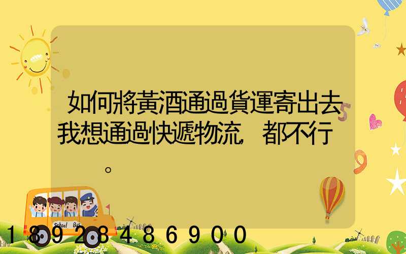 如何將黃酒通過貨運寄出去我想通過快遞物流,都不行。